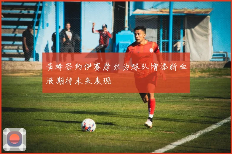 黄蜂签约伊赛摩尔为球队增添新血液期待未来表现