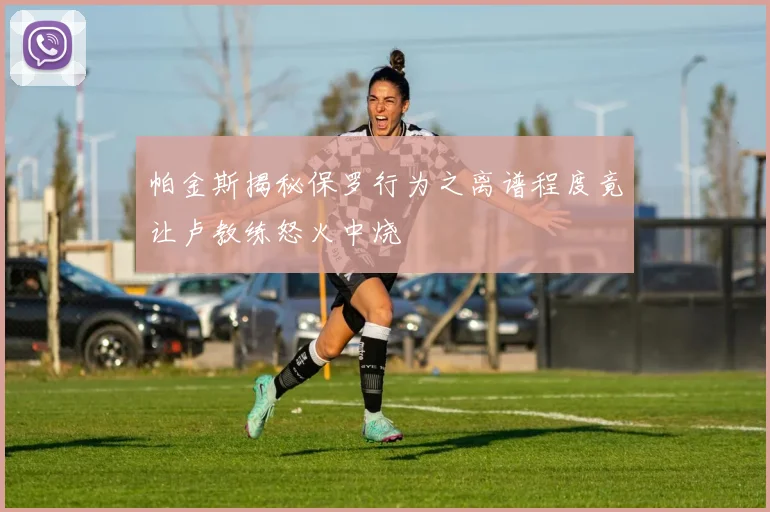 帕金斯揭秘保罗行为之离谱程度竟让卢教练怒火中烧
