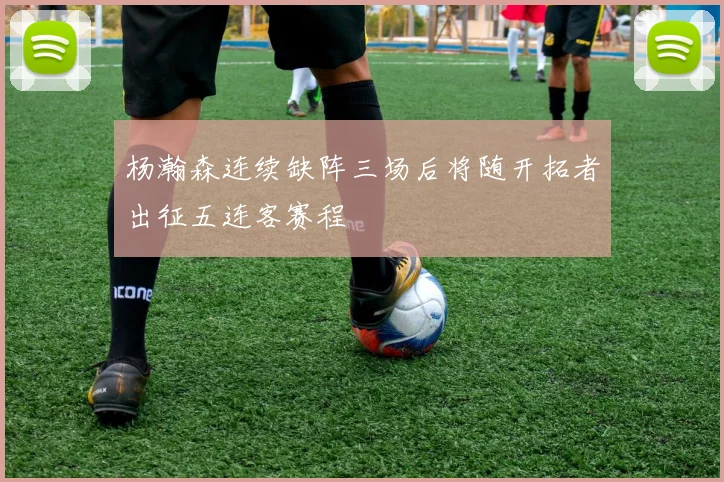 杨瀚森连续缺阵三场后将随开拓者出征五连客赛程