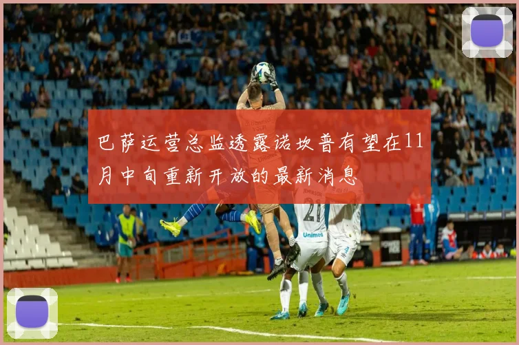 巴萨运营总监透露诺坎普有望在11月中旬重新开放的最新消息