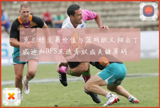 莫兰特交易价值与篮网欧文相当丁威迪加DFS及选秀权成关键筹码