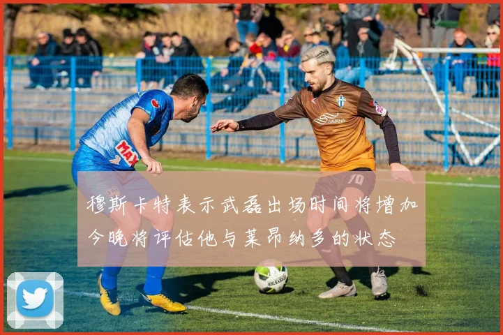 穆斯卡特表示武磊出场时间将增加今晚将评估他与莱昂纳多的状态