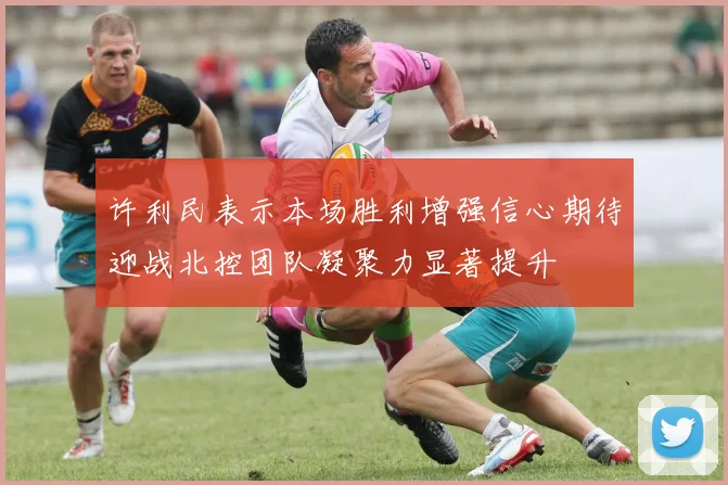 许利民表示本场胜利增强信心期待迎战北控团队凝聚力显著提升