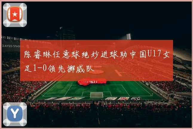 陈睿琳任意球绝妙进球助中国U17女足1-0领先挪威队