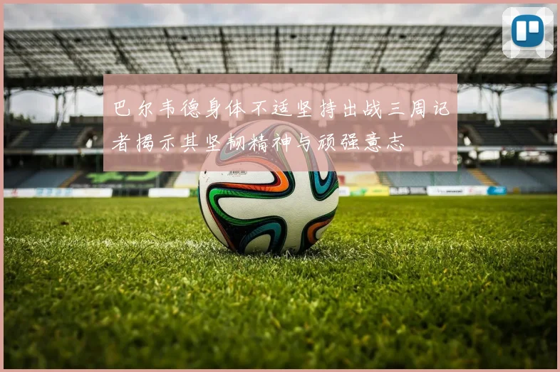 巴尔韦德身体不适坚持出战三周记者揭示其坚韧精神与顽强意志