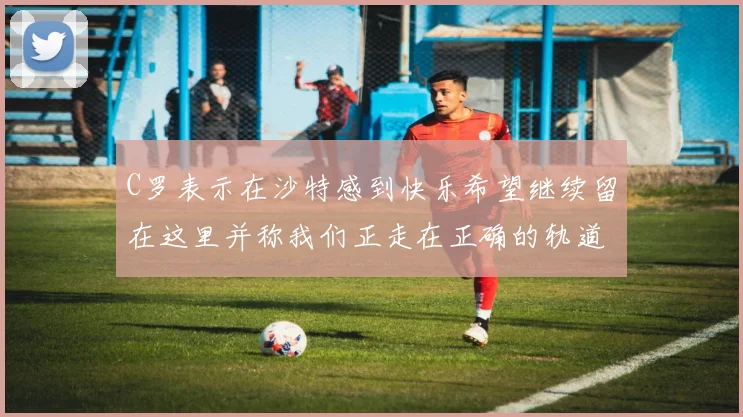 C罗表示在沙特感到快乐希望继续留在这里并称我们正走在正确的轨道上