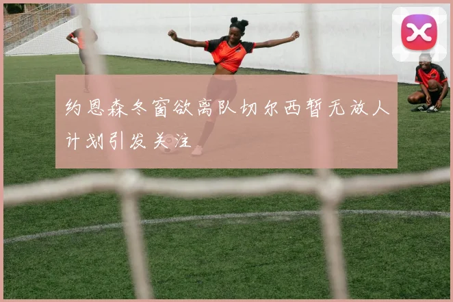 约恩森冬窗欲离队切尔西暂无放人计划引发关注
