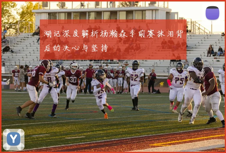 湖记深度解析杨瀚森季前赛抹泪背后的决心与坚持