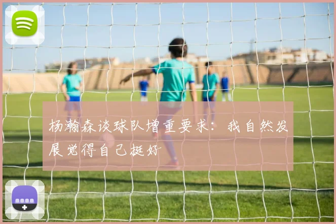 杨瀚森谈球队增重要求:我自然发展觉得自己挺好