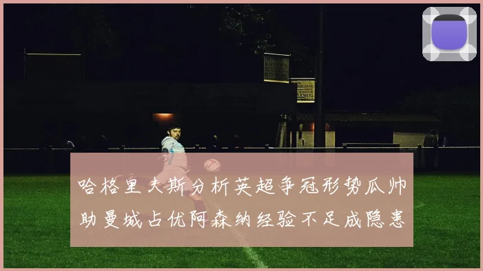 哈格里夫斯分析英超争冠形势瓜帅助曼城占优阿森纳经验不足成隐患
