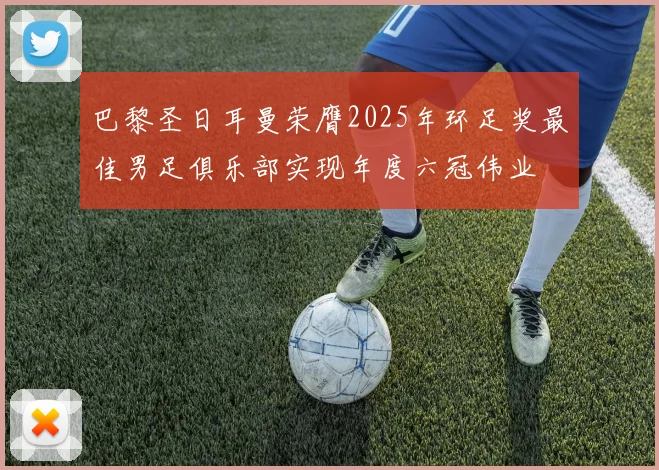 巴黎圣日耳曼荣膺2025年环足奖最佳男足俱乐部实现年度六冠伟业
