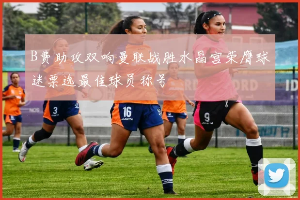 B费助攻双响曼联战胜水晶宫荣膺球迷票选最佳球员称号