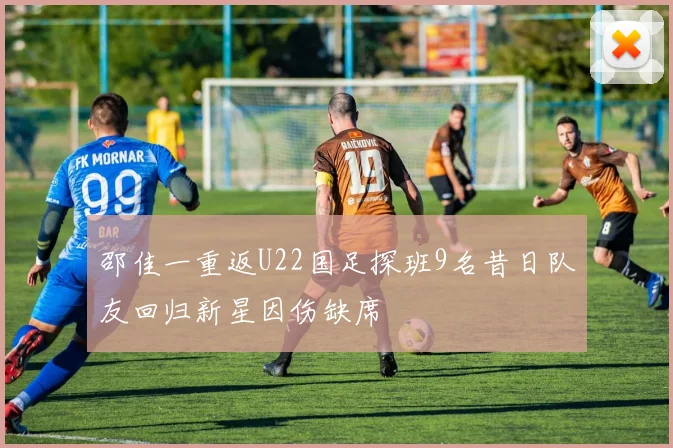 邵佳一重返U22国足探班9名昔日队友回归新星因伤缺席