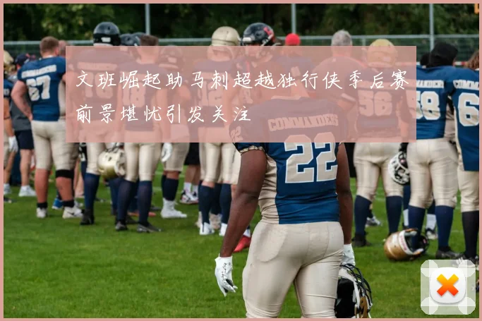 文班崛起助马刺超越独行侠季后赛前景堪忧引发关注
