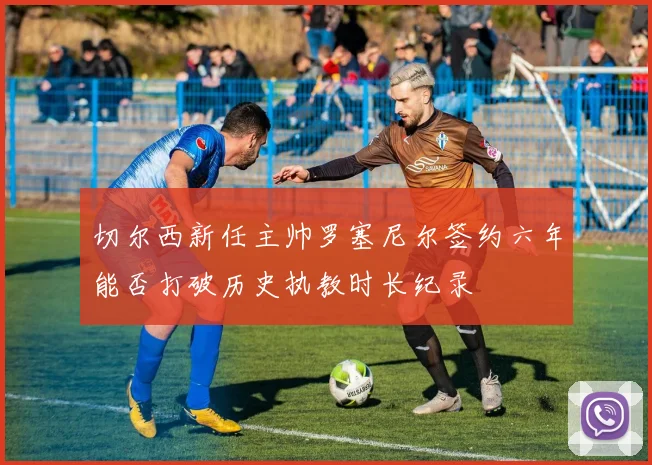 切尔西新任主帅罗塞尼尔签约六年能否打破历史执教时长纪录