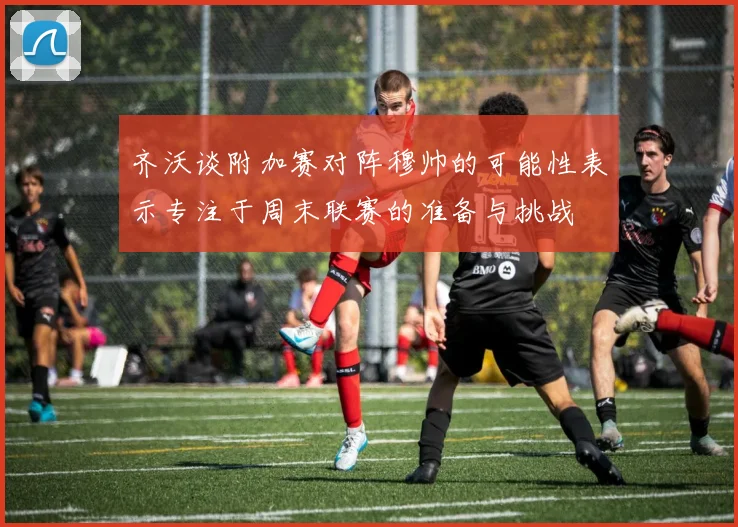 齐沃谈附加赛对阵穆帅的可能性表示专注于周末联赛的准备与挑战