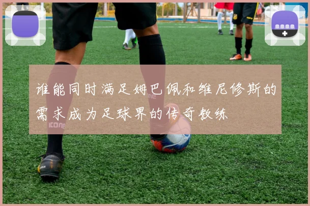 谁能同时满足姆巴佩和维尼修斯的需求成为足球界的传奇教练