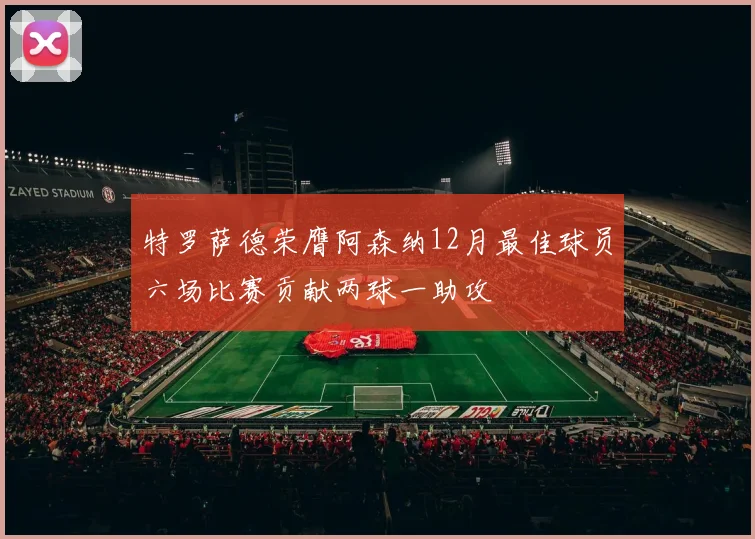 特罗萨德荣膺阿森纳12月最佳球员六场比赛贡献两球一助攻